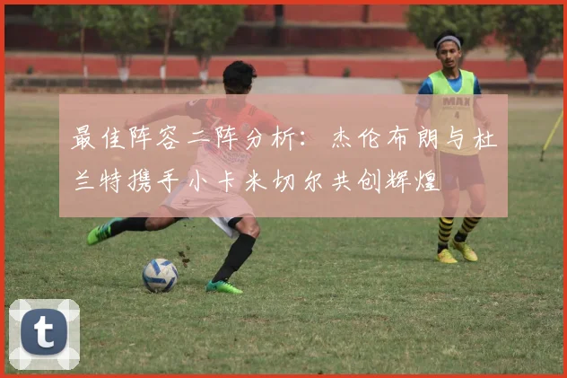 最佳阵容二阵分析：杰伦布朗与杜兰特携手小卡米切尔共创辉煌