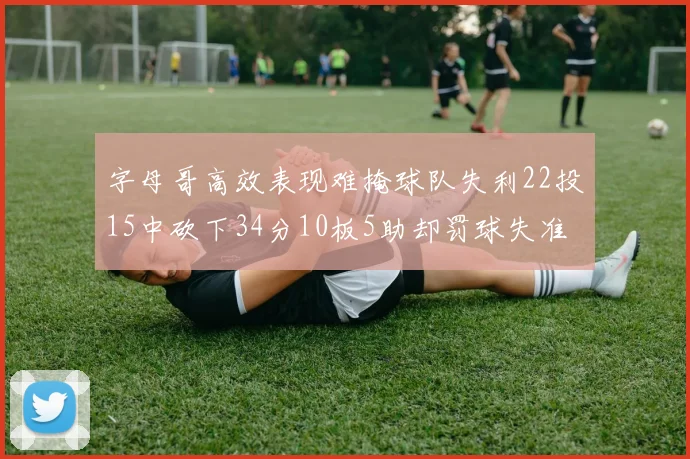 字母哥高效表现难掩球队失利22投15中砍下34分10板5助却罚球失准