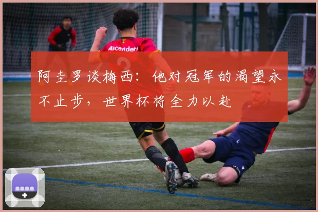 阿圭罗谈梅西：他对冠军的渴望永不止步，世界杯将全力以赴