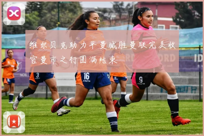 维尔贝克助力平曼城胜曼联完美收官曼市之行圆满结束