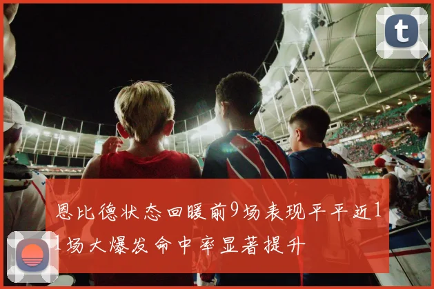 恩比德状态回暖前9场表现平平近11场大爆发命中率显著提升