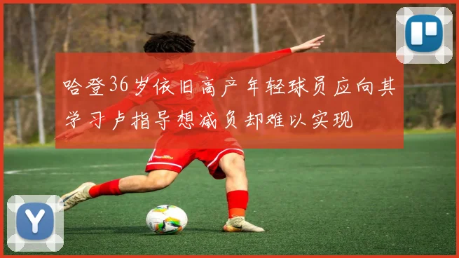 哈登36岁依旧高产年轻球员应向其学习卢指导想减负却难以实现