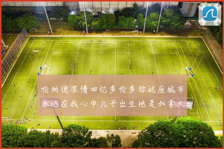 伦纳德深情回忆多伦多称这座城市永远在我心中儿子出生地是加拿大