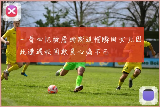 一哥回忆被詹姆斯追帽瞬间女儿因此遭遇校园欺负心痛不已
