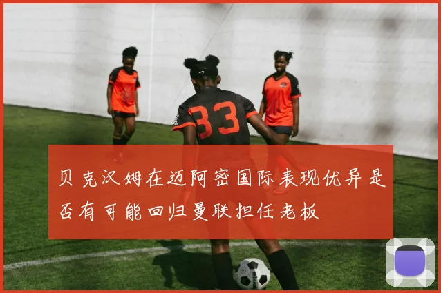 贝克汉姆在迈阿密国际表现优异是否有可能回归曼联担任老板