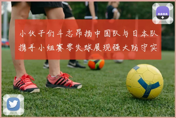 小伙子们斗志昂扬中国队与日本队携手小组赛零失球展现强大防守实力