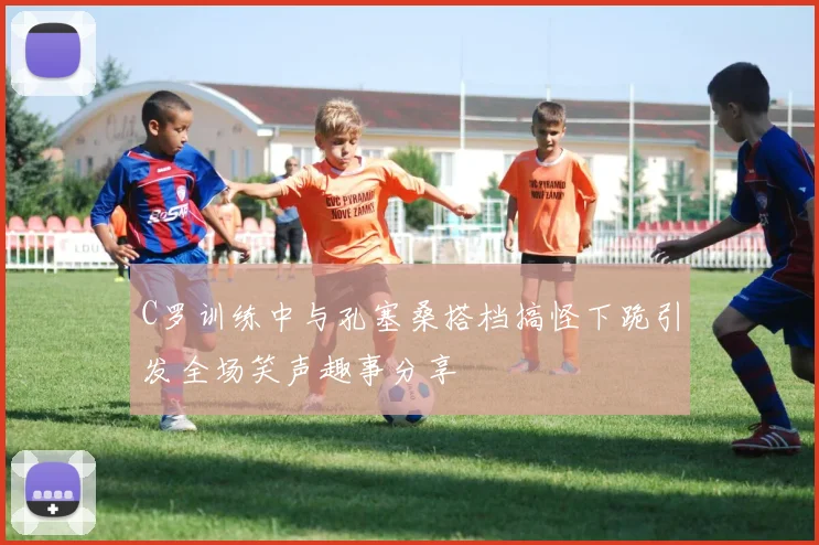 C罗训练中与孔塞桑搭档搞怪下跪引发全场笑声趣事分享