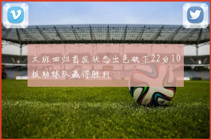 文班回归首发状态出色砍下22分10板助球队赢得胜利
