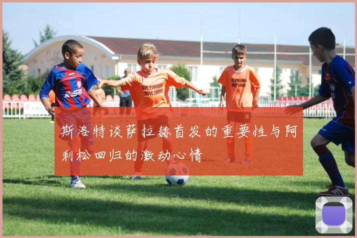 斯洛特谈萨拉赫首发的重要性与阿利松回归的激动心情