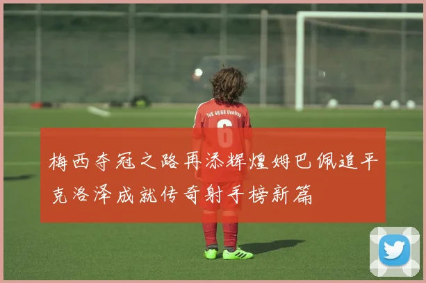 梅西夺冠之路再添辉煌姆巴佩追平克洛泽成就传奇射手榜新篇