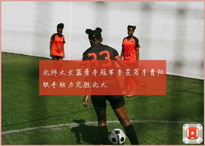 北师大女篮勇夺冠军李星若李青阳联手助力完胜北大