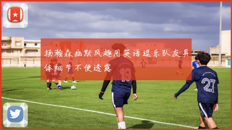 杨瀚森幽默风趣用英语逗乐队友具体细节不便透露