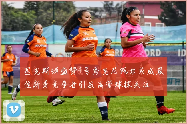 塞克斯顿盛赞4号秀克尼佩尔或成最佳新秀竞争者引发高管球探关注