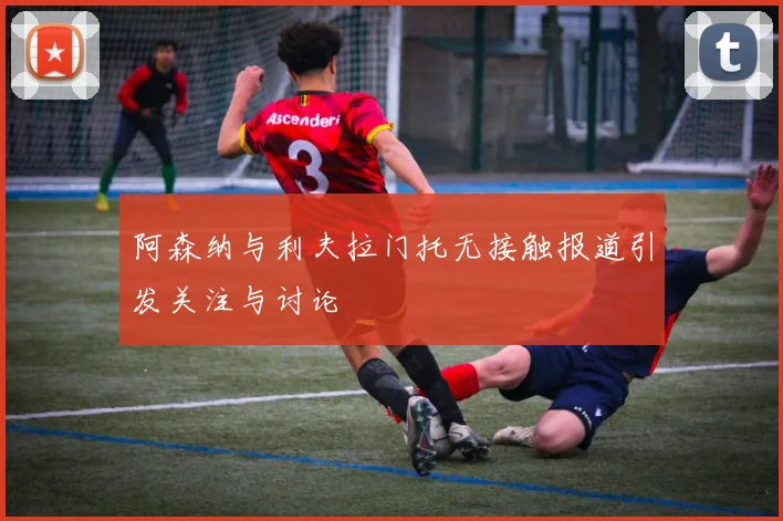 阿森纳与利夫拉门托无接触报道引发关注与讨论