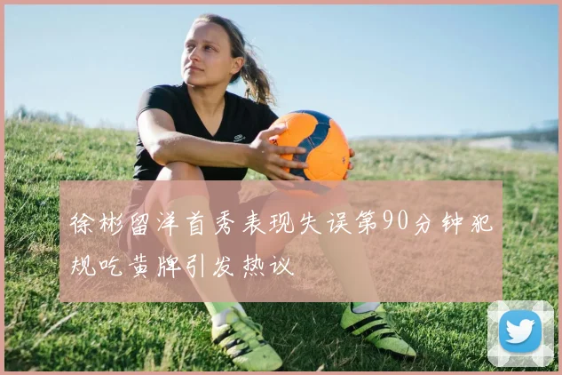 徐彬留洋首秀表现失误第90分钟犯规吃黄牌引发热议