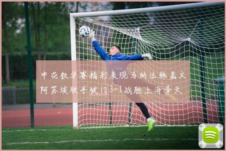 申花教学赛精彩表现马纳法韩嘉文阿苏埃联手破门3-1战胜上海泽天