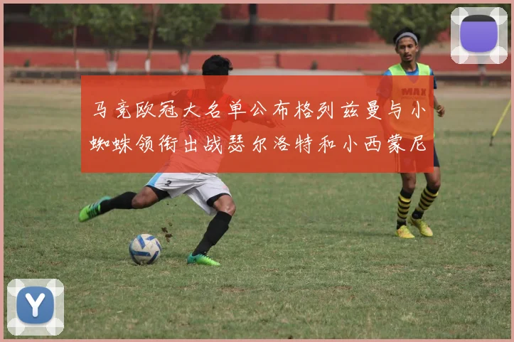 马竞欧冠大名单公布格列兹曼与小蜘蛛领衔出战瑟尔洛特和小西蒙尼在列