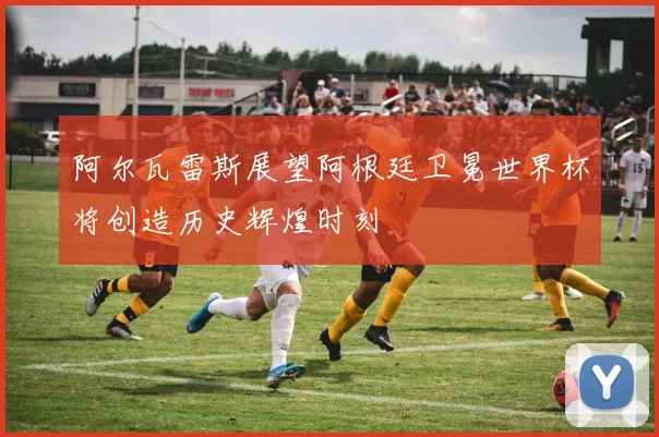 阿尔瓦雷斯展望阿根廷卫冕世界杯将创造历史辉煌时刻