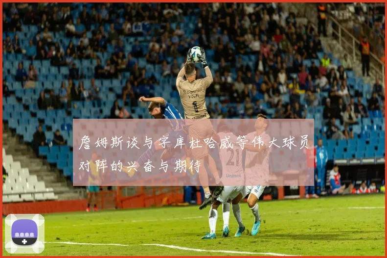 詹姆斯谈与字库杜哈威等伟大球员对阵的兴奋与期待