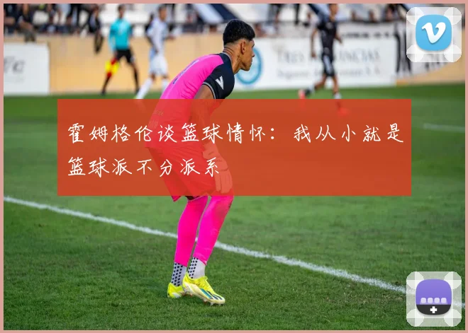 霍姆格伦谈篮球情怀：我从小就是篮球派不分派系
